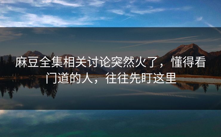 麻豆全集相关讨论突然火了，懂得看门道的人，往往先盯这里  第1张