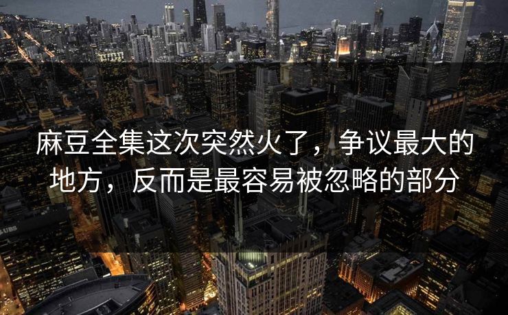 麻豆全集这次突然火了，争议最大的地方，反而是最容易被忽略的部分  第1张