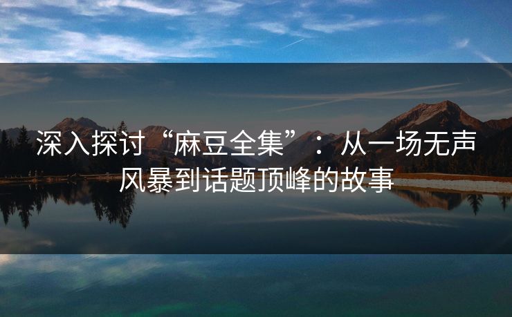 深入探讨“麻豆全集”:从一场无声风暴到话题顶峰的故事 第1张 深入探讨“麻豆全集”:从一场无声风暴到话题顶峰的故事 第1张
