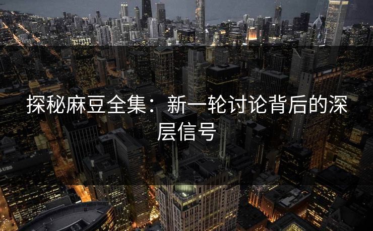 探秘麻豆全集：新一轮讨论背后的深层信号