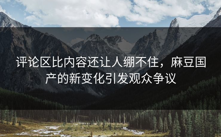评论区比内容还让人绷不住,麻豆国产的新变化引发观众争议 第1张 评论区比内容还让人绷不住,麻豆国产的新变化引发观众争议 第1张