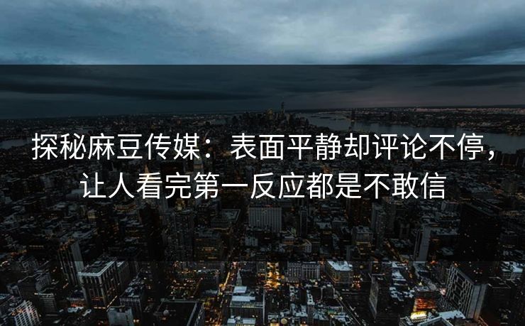 探秘麻豆传媒:表面平静却评论不停,让人看完第一反应都是不敢信 第1张 探秘麻豆传媒:表面平静却评论不停,让人看完第一反应都是不敢信 第1张