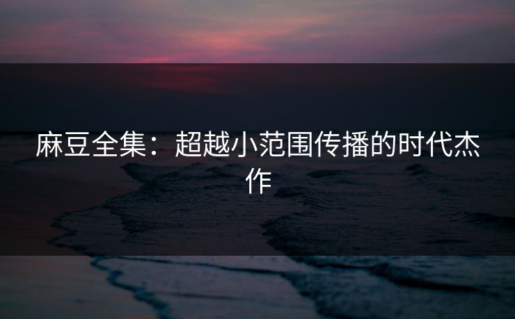 麻豆全集:超越小范围传播的时代杰作 第1张 麻豆全集:超越小范围传播的时代杰作 第1张