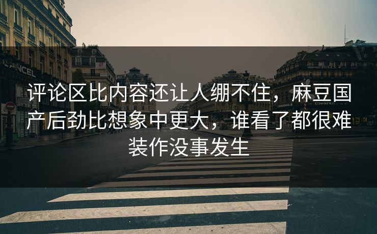 评论区比内容还让人绷不住,麻豆国产后劲比想象中更大,谁看了都很难装作没事发生 第1张 评论区比内容还让人绷不住,麻豆国产后劲比想象中更大,谁看了都很难装作没事发生 第1张